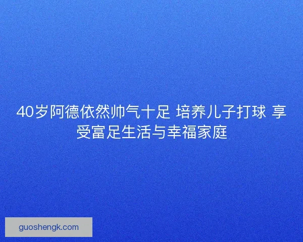 40岁阿德依然帅气十足 培养儿子打球 享受富足生活与幸福家庭