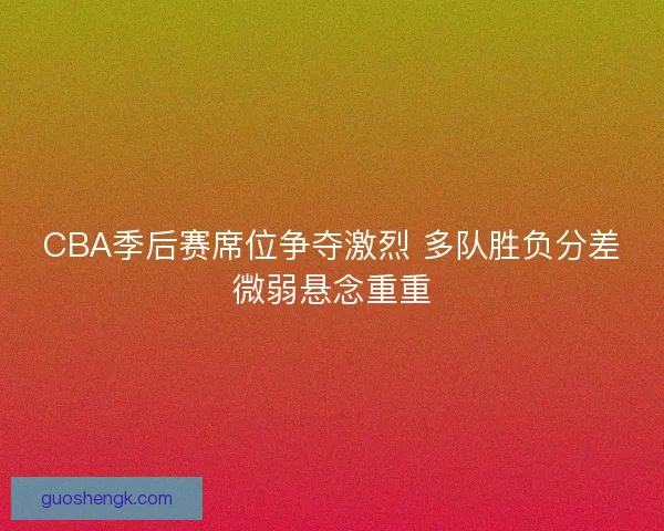 CBA季后赛席位争夺激烈 多队胜负分差微弱悬念重重