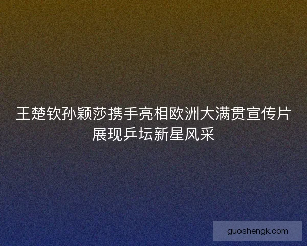 王楚钦孙颖莎携手亮相欧洲大满贯宣传片展现乒坛新星风采