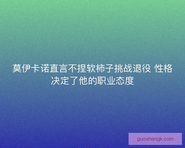 莫伊卡诺直言不捏软柿子挑战退役 性格决定了他的职业态度