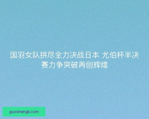 国羽女队拼尽全力决战日本 尤伯杯半决赛力争突破再创辉煌